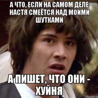 а что, если на самом деле настя смеётся над моими шутками а пишет, что они - хуйня