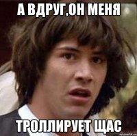 а вдруг,он меня троллирует щас