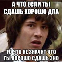 а что если ты сдашь хорошо дпа то это не значит что ты хорошо сдашь зно