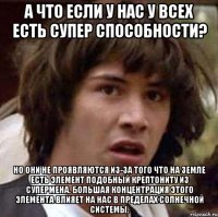 а что если у нас у всех есть супер способности? но они не проявляются из-за того что на земле есть элемент подобный крептониту из супермена. большая концентрация этого элемента влияет на нас в пределах солнечной системы.