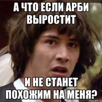 а что если арби выростит и не станет похожим на меня?