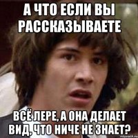 а что если вы рассказываете всё лере, а она делает вид, что ниче не знает?