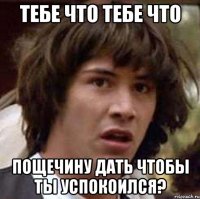 тебе что тебе что пощечину дать чтобы ты успокоился?