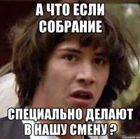 а что если собрание специально делают в нашу смену ?