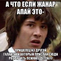 а что если жанар апай это- пришелец из другой галактики,каторый прислан сюди розрушать психику детей??