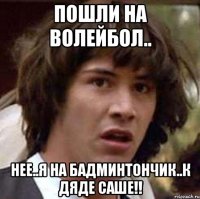 пошли на волейбол.. нее..я на бадминтончик..к дяде саше!!