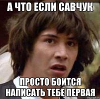 а что если савчук просто боится написать тебе первая