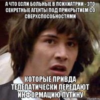 а что если больные в психиатрии - это секретные агенты под прикрытием со сверхспособностями которые привда телепатически передают информацию путину