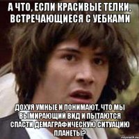 а что, если красивые телки, встречающиеся с уебками дохуя умные и понимают, что мы вымирающий вид и пытаются спасти демаграфическую ситуацию планеты?