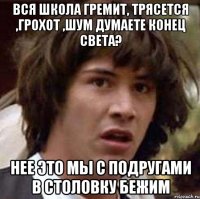 вся школа гремит, трясется ,грохот ,шум думаете конец света? нее это мы с подругами в столовку бежим