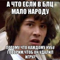 а что если в блц мало народу потому что каждому нубу говорим,чтоб он удалил игру?