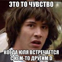 это то чувство когда юля встречается с кем-то другим:d