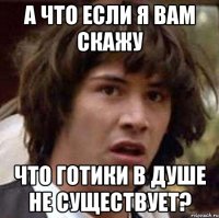 а что если я вам скажу что готики в душе не существует?