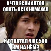 а что если антон опять всех намахал и откатал уже 500 км на нём?