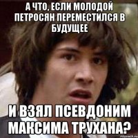 а что, если молодой петросян переместился в будущее и взял псевдоним максима трухана?