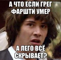 а что если грег фаршти умер а лего всё скрывает?