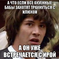 а что если все охуенные бабы захотят трахнуться с илюхой а он уже встречается с ирой