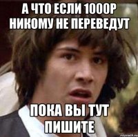 а что если 1000р никому не переведут пока вы тут пишите