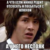 а что если иннка решит отсосать и поебаться с илюхой а у него нестояк