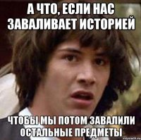 а что, если нас заваливает историей чтобы мы потом завалили остальные предметы