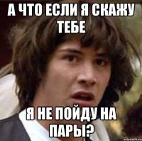 а что если я скажу тебе я не пойду на пары?