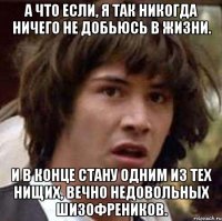 а что если, я так никогда ничего не добьюсь в жизни. и в конце стану одним из тех нищих, вечно недовольных шизофреников.