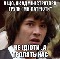 а що, як адміністратори групи "ми-патріоти" не ідіоти , а тролять нас