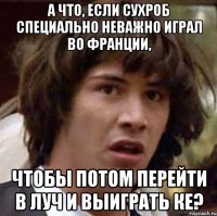 а что, если сухроб специально неважно играл во франции, чтобы потом перейти в луч и выиграть ке?