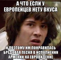 а что если у европейцев нету вкуса и поэтому им понравилась бредовая песня в исполнении армении на евровидение