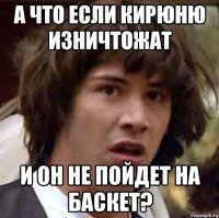 а что если кирюню изничтожат и он не пойдет на баскет?