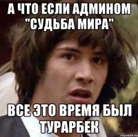 а что если админом "судьба мира" все это время был турарбек