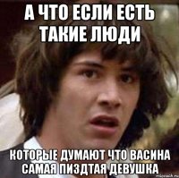 а что если есть такие люди которые думают что васина самая пиздтая девушка