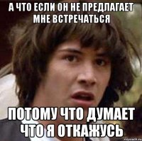 а что если он не предлагает мне встречаться потому что думает что я откажусь