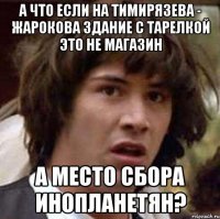 а что если на тимирязева - жарокова здание с тарелкой это не магазин а место сбора инопланетян?