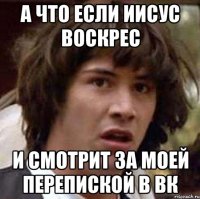 а что если иисус воскрес и смотрит за моей перепиской в вк