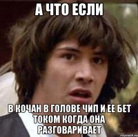 а что если в кочан в голове чип и ее бет током когда она разговаривает