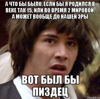 а что бы было, если бы я родился в веке так 15, или во время 2 мировой, а может вообще до нашей эры вот был бы пиздец