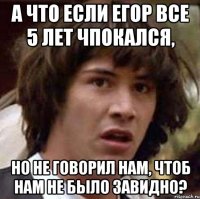 а что если егор все 5 лет чпокался, но не говорил нам, чтоб нам не было завидно?