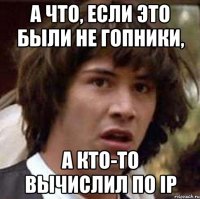 а что, если это были не гопники, а кто-то вычислил по ip