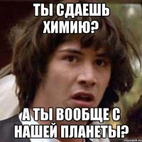 ты сдаешь химию? а ты вообще с нашей планеты?