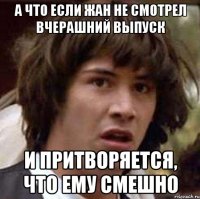 а что если жан не смотрел вчерашний выпуск и притворяется, что ему смешно