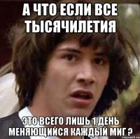 а что если все тысячилетия это всего лишь 1 день меняющийся каждый миг ?