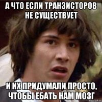 а что если транзисторов не существует и их придумали просто, чтобы ебать нам мозг