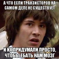 а что если транзисторов на самом деле не существует и их придумали просто, чтобы ебать нам мозг