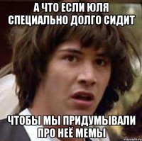 а что если юля специально долго сидит чтобы мы придумывали про неё мемы