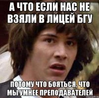 а что если нас не взяли в лицей бгу потому что бояться, что мы умнее преподавателей