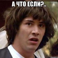 а что если?.. 