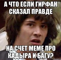 а что если гирфан сказал правде на счет меме про кадыра и багу?