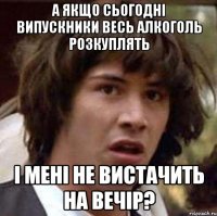 а якщо сьогодні випускники весь алкоголь розкуплять і мені не вистачить на вечір?