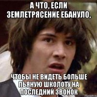 а что, если землетрясение ебануло, чтобы не видеть больше пьяную школоту на последний звонок